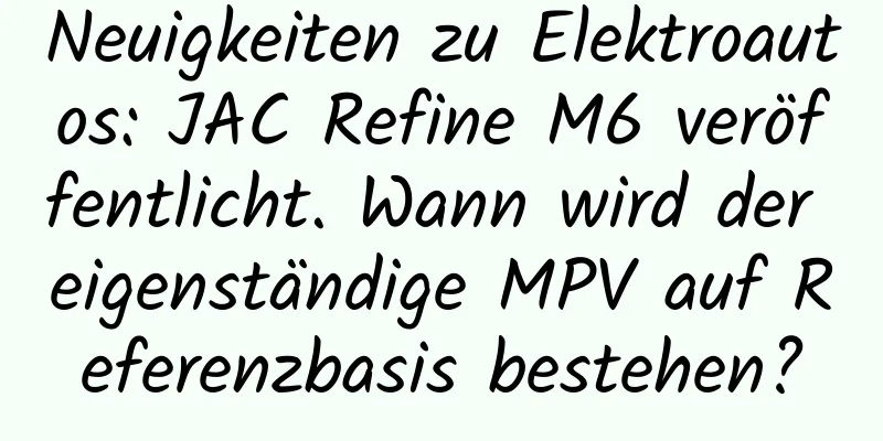 Neuigkeiten zu Elektroautos: JAC Refine M6 veröffentlicht. Wann wird der eigenständige MPV auf Referenzbasis bestehen?