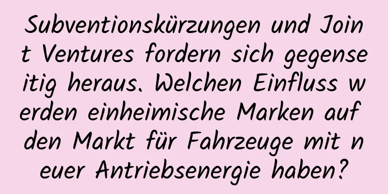 Subventionskürzungen und Joint Ventures fordern sich gegenseitig heraus. Welchen Einfluss werden einheimische Marken auf den Markt für Fahrzeuge mit neuer Antriebsenergie haben?