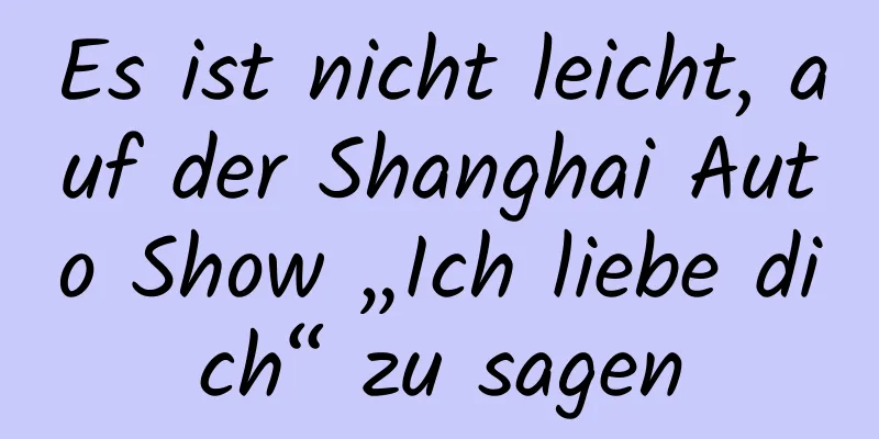Es ist nicht leicht, auf der Shanghai Auto Show „Ich liebe dich“ zu sagen