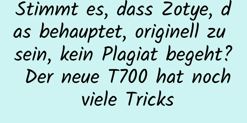Stimmt es, dass Zotye, das behauptet, originell zu sein, kein Plagiat begeht? Der neue T700 hat noch viele Tricks