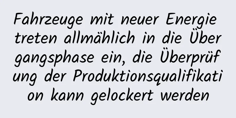 Fahrzeuge mit neuer Energie treten allmählich in die Übergangsphase ein, die Überprüfung der Produktionsqualifikation kann gelockert werden