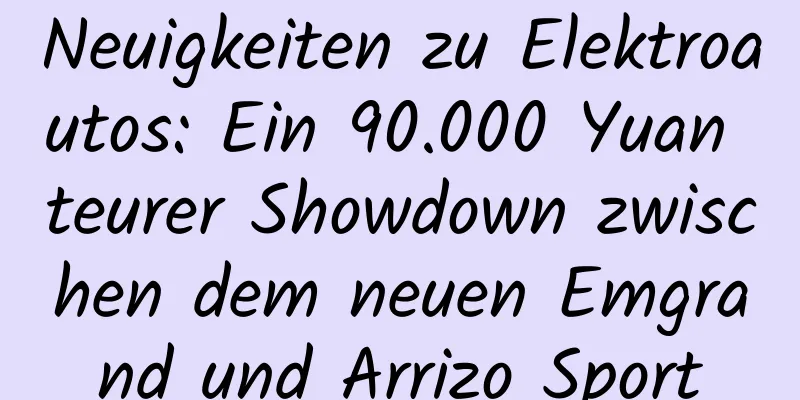 Neuigkeiten zu Elektroautos: Ein 90.000 Yuan teurer Showdown zwischen dem neuen Emgrand und Arrizo Sport