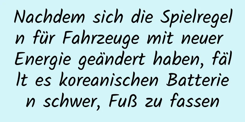 Nachdem sich die Spielregeln für Fahrzeuge mit neuer Energie geändert haben, fällt es koreanischen Batterien schwer, Fuß zu fassen