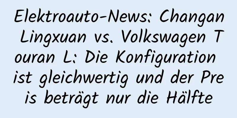Elektroauto-News: Changan Lingxuan vs. Volkswagen Touran L: Die Konfiguration ist gleichwertig und der Preis beträgt nur die Hälfte