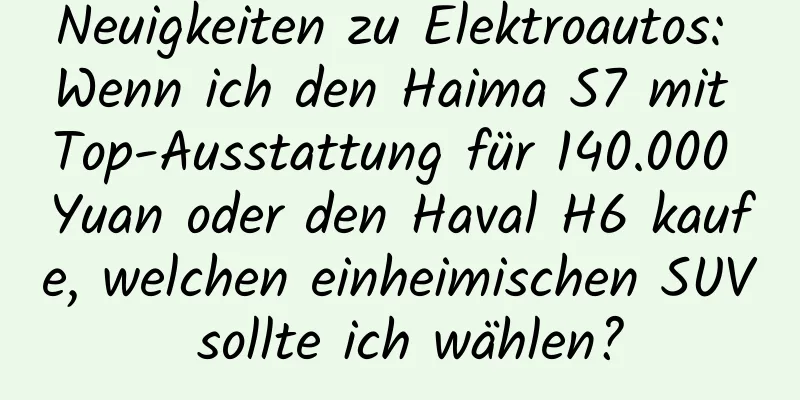 Neuigkeiten zu Elektroautos: Wenn ich den Haima S7 mit Top-Ausstattung für 140.000 Yuan oder den Haval H6 kaufe, welchen einheimischen SUV sollte ich wählen?