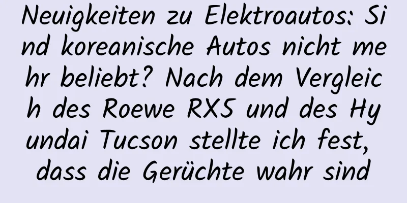Neuigkeiten zu Elektroautos: Sind koreanische Autos nicht mehr beliebt? Nach dem Vergleich des Roewe RX5 und des Hyundai Tucson stellte ich fest, dass die Gerüchte wahr sind