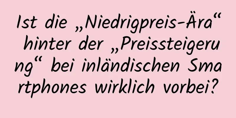 Ist die „Niedrigpreis-Ära“ hinter der „Preissteigerung“ bei inländischen Smartphones wirklich vorbei?