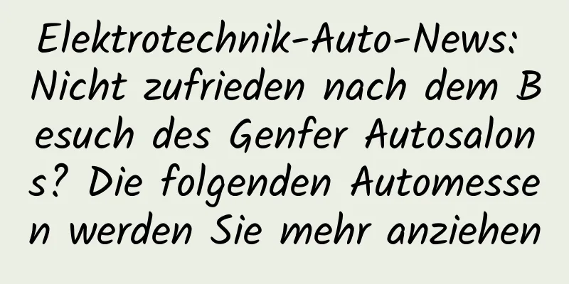 Elektrotechnik-Auto-News: Nicht zufrieden nach dem Besuch des Genfer Autosalons? Die folgenden Automessen werden Sie mehr anziehen