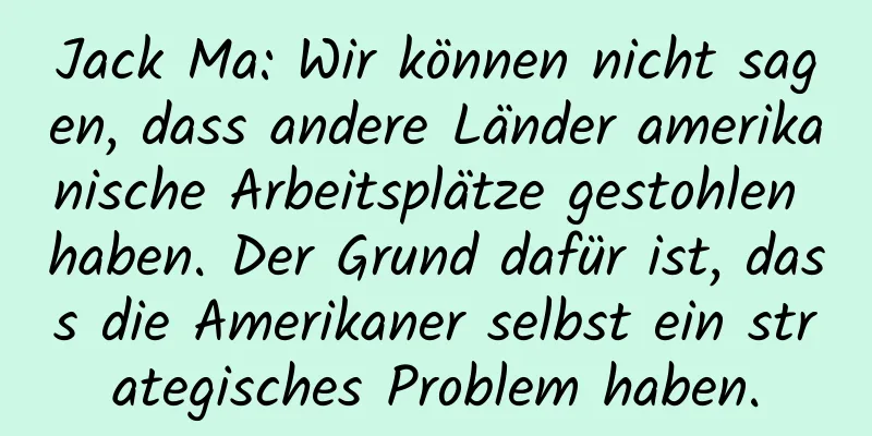 Jack Ma: Wir können nicht sagen, dass andere Länder amerikanische Arbeitsplätze gestohlen haben. Der Grund dafür ist, dass die Amerikaner selbst ein strategisches Problem haben.