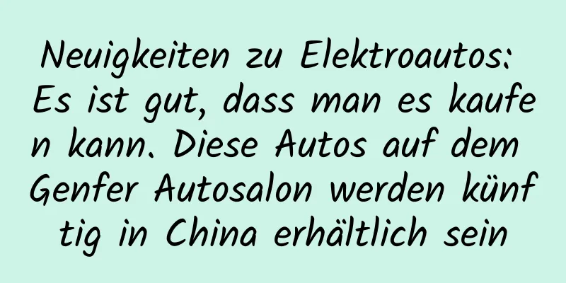Neuigkeiten zu Elektroautos: Es ist gut, dass man es kaufen kann. Diese Autos auf dem Genfer Autosalon werden künftig in China erhältlich sein