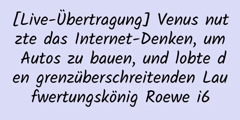 [Live-Übertragung] Venus nutzte das Internet-Denken, um Autos zu bauen, und lobte den grenzüberschreitenden Laufwertungskönig Roewe i6