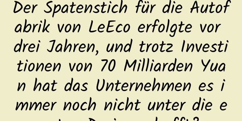 Der Spatenstich für die Autofabrik von LeEco erfolgte vor drei Jahren, und trotz Investitionen von 70 Milliarden Yuan hat das Unternehmen es immer noch nicht unter die ersten Drei geschafft?