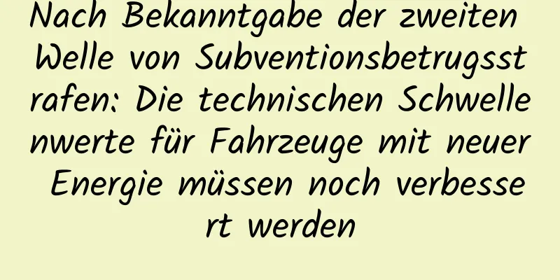 Nach Bekanntgabe der zweiten Welle von Subventionsbetrugsstrafen: Die technischen Schwellenwerte für Fahrzeuge mit neuer Energie müssen noch verbessert werden