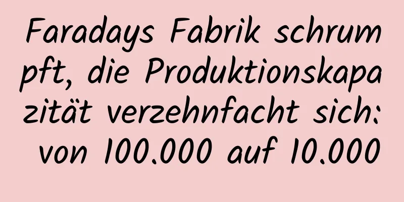Faradays Fabrik schrumpft, die Produktionskapazität verzehnfacht sich: von 100.000 auf 10.000