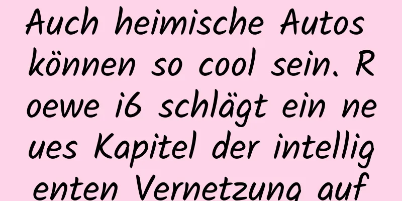 Auch heimische Autos können so cool sein. Roewe i6 schlägt ein neues Kapitel der intelligenten Vernetzung auf