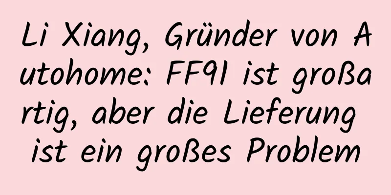 Li Xiang, Gründer von Autohome: FF91 ist großartig, aber die Lieferung ist ein großes Problem