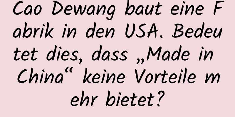 Cao Dewang baut eine Fabrik in den USA. Bedeutet dies, dass „Made in China“ keine Vorteile mehr bietet?