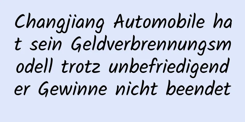 Changjiang Automobile hat sein Geldverbrennungsmodell trotz unbefriedigender Gewinne nicht beendet
