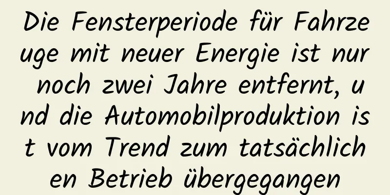 Die Fensterperiode für Fahrzeuge mit neuer Energie ist nur noch zwei Jahre entfernt, und die Automobilproduktion ist vom Trend zum tatsächlichen Betrieb übergegangen