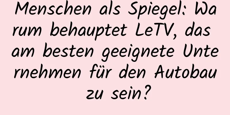 Menschen als Spiegel: Warum behauptet LeTV, das am besten geeignete Unternehmen für den Autobau zu sein?