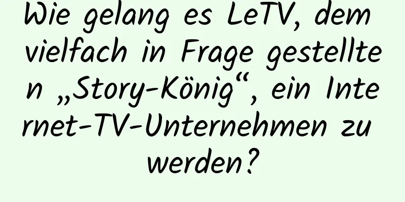 Wie gelang es LeTV, dem vielfach in Frage gestellten „Story-König“, ein Internet-TV-Unternehmen zu werden?