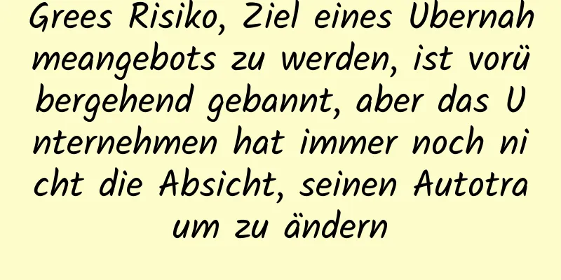 Grees Risiko, Ziel eines Übernahmeangebots zu werden, ist vorübergehend gebannt, aber das Unternehmen hat immer noch nicht die Absicht, seinen Autotraum zu ändern