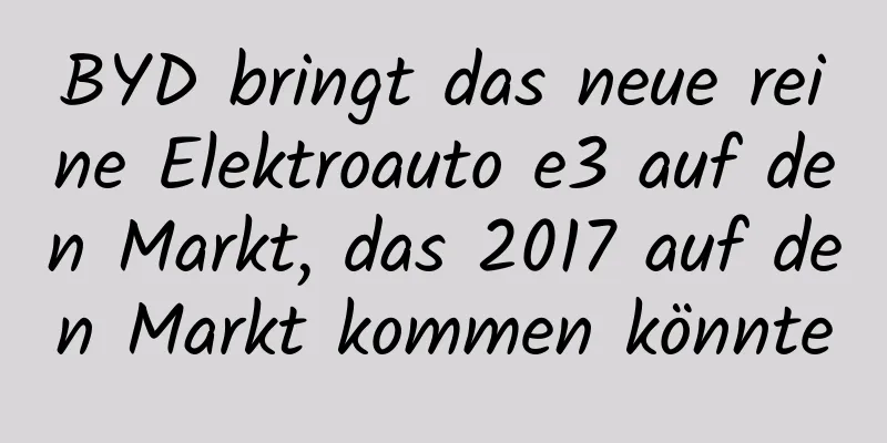 BYD bringt das neue reine Elektroauto e3 auf den Markt, das 2017 auf den Markt kommen könnte