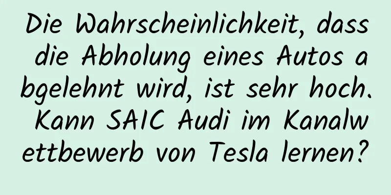 Die Wahrscheinlichkeit, dass die Abholung eines Autos abgelehnt wird, ist sehr hoch. Kann SAIC Audi im Kanalwettbewerb von Tesla lernen?