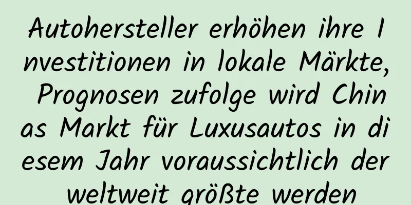 Autohersteller erhöhen ihre Investitionen in lokale Märkte, Prognosen zufolge wird Chinas Markt für Luxusautos in diesem Jahr voraussichtlich der weltweit größte werden
