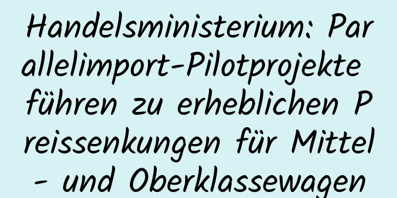 Handelsministerium: Parallelimport-Pilotprojekte führen zu erheblichen Preissenkungen für Mittel- und Oberklassewagen