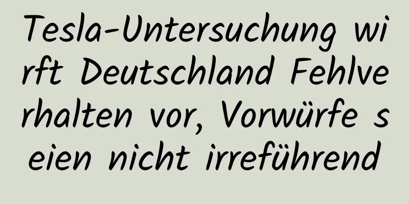 Tesla-Untersuchung wirft Deutschland Fehlverhalten vor, Vorwürfe seien nicht irreführend