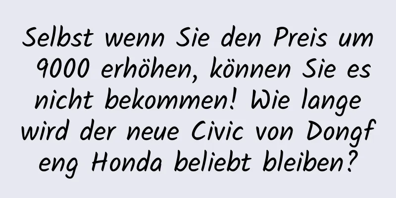 Selbst wenn Sie den Preis um 9000 erhöhen, können Sie es nicht bekommen! Wie lange wird der neue Civic von Dongfeng Honda beliebt bleiben?