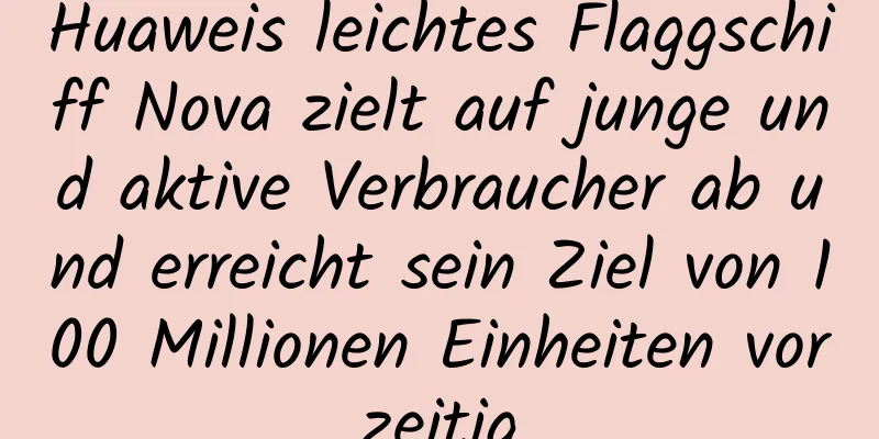 Huaweis leichtes Flaggschiff Nova zielt auf junge und aktive Verbraucher ab und erreicht sein Ziel von 100 Millionen Einheiten vorzeitig