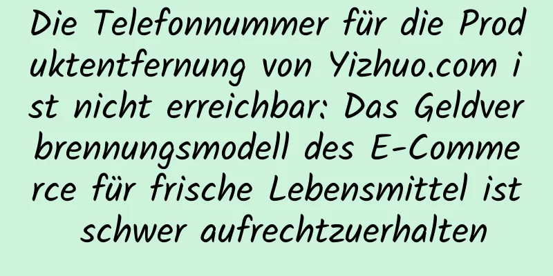 Die Telefonnummer für die Produktentfernung von Yizhuo.com ist nicht erreichbar: Das Geldverbrennungsmodell des E-Commerce für frische Lebensmittel ist schwer aufrechtzuerhalten