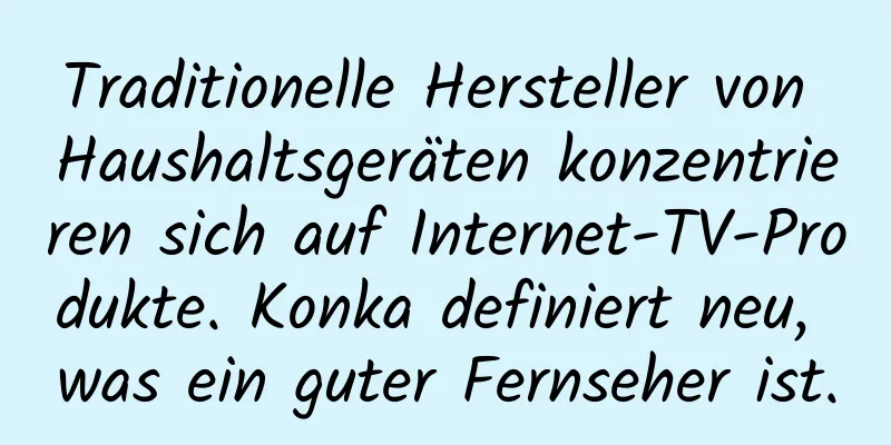 Traditionelle Hersteller von Haushaltsgeräten konzentrieren sich auf Internet-TV-Produkte. Konka definiert neu, was ein guter Fernseher ist.