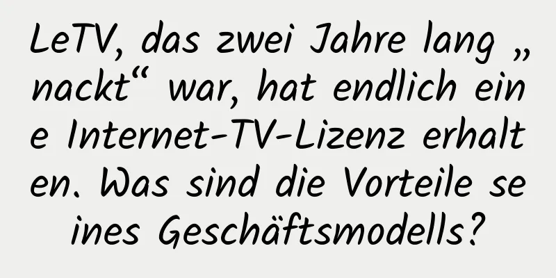 LeTV, das zwei Jahre lang „nackt“ war, hat endlich eine Internet-TV-Lizenz erhalten. Was sind die Vorteile seines Geschäftsmodells?