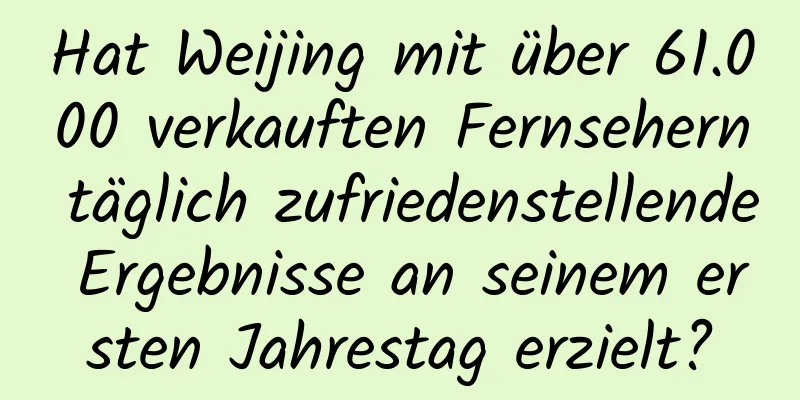 Hat Weijing mit über 61.000 verkauften Fernsehern täglich zufriedenstellende Ergebnisse an seinem ersten Jahrestag erzielt?
