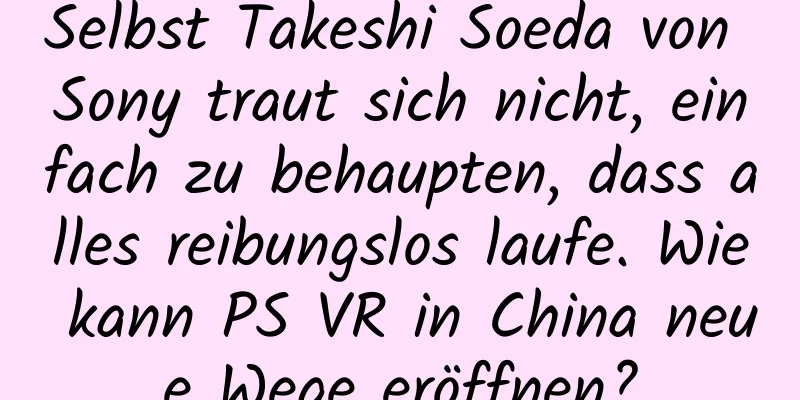 Selbst Takeshi Soeda von Sony traut sich nicht, einfach zu behaupten, dass alles reibungslos laufe. Wie kann PS VR in China neue Wege eröffnen?