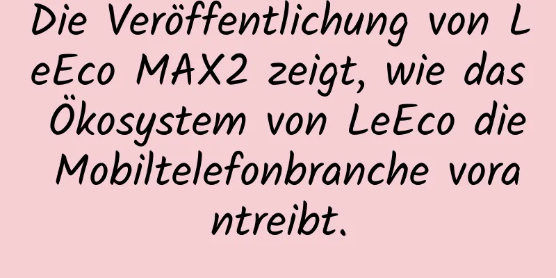 Die Veröffentlichung von LeEco MAX2 zeigt, wie das Ökosystem von LeEco die Mobiltelefonbranche vorantreibt.