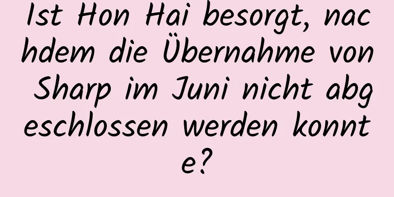 Ist Hon Hai besorgt, nachdem die Übernahme von Sharp im Juni nicht abgeschlossen werden konnte?