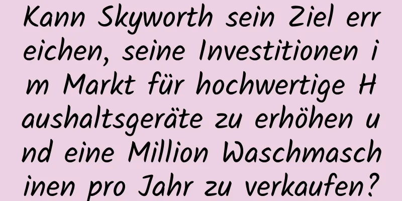 Kann Skyworth sein Ziel erreichen, seine Investitionen im Markt für hochwertige Haushaltsgeräte zu erhöhen und eine Million Waschmaschinen pro Jahr zu verkaufen?
