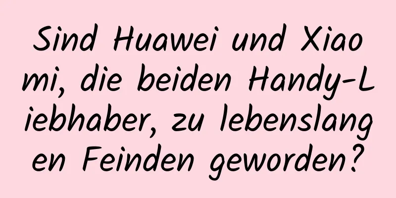 Sind Huawei und Xiaomi, die beiden Handy-Liebhaber, zu lebenslangen Feinden geworden?