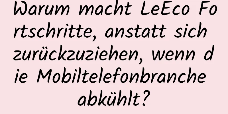 Warum macht LeEco Fortschritte, anstatt sich zurückzuziehen, wenn die Mobiltelefonbranche abkühlt?
