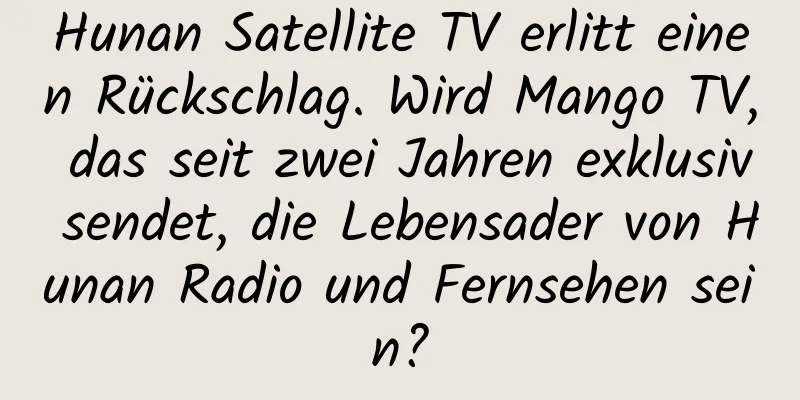 Hunan Satellite TV erlitt einen Rückschlag. Wird Mango TV, das seit zwei Jahren exklusiv sendet, die Lebensader von Hunan Radio und Fernsehen sein?