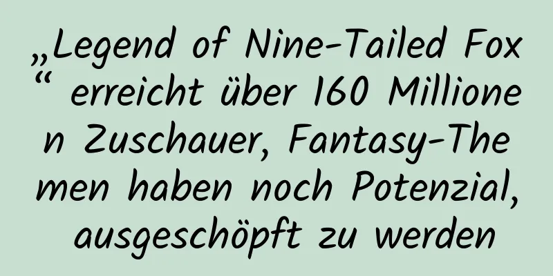 „Legend of Nine-Tailed Fox“ erreicht über 160 Millionen Zuschauer, Fantasy-Themen haben noch Potenzial, ausgeschöpft zu werden