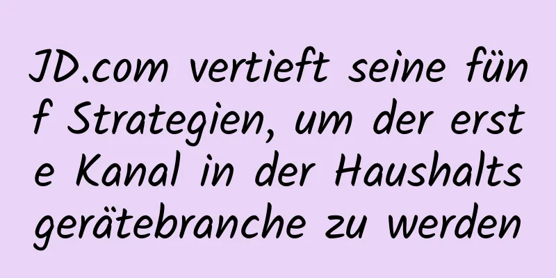 JD.com vertieft seine fünf Strategien, um der erste Kanal in der Haushaltsgerätebranche zu werden