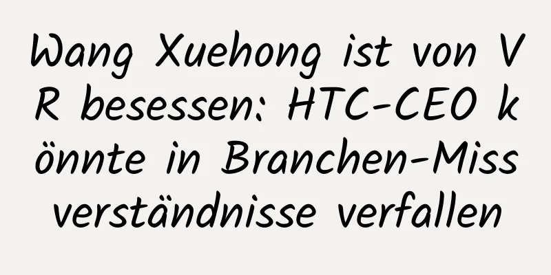 Wang Xuehong ist von VR besessen: HTC-CEO könnte in Branchen-Missverständnisse verfallen