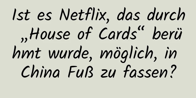 Ist es Netflix, das durch „House of Cards“ berühmt wurde, möglich, in China Fuß zu fassen?
