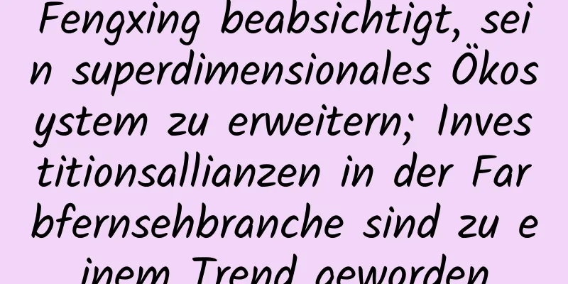 Fengxing beabsichtigt, sein superdimensionales Ökosystem zu erweitern; Investitionsallianzen in der Farbfernsehbranche sind zu einem Trend geworden