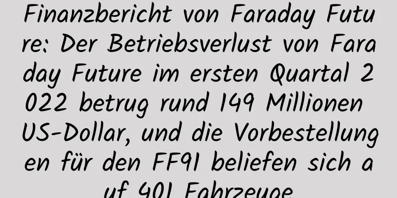 Finanzbericht von Faraday Future: Der Betriebsverlust von Faraday Future im ersten Quartal 2022 betrug rund 149 Millionen US-Dollar, und die Vorbestellungen für den FF91 beliefen sich auf 401 Fahrzeuge